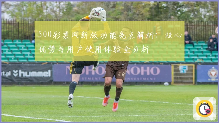 500彩票网新版功能亮点解析：核心优势与用户使用体验全分析