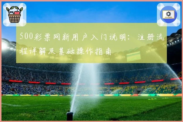 500彩票网新用户入门说明:注册流程详解及基础操作指南