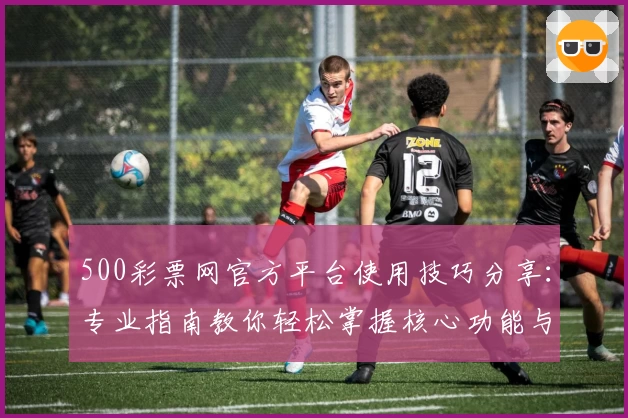 500彩票网官方平台使用技巧分享：专业指南教你轻松掌握核心功能与快捷操作方式