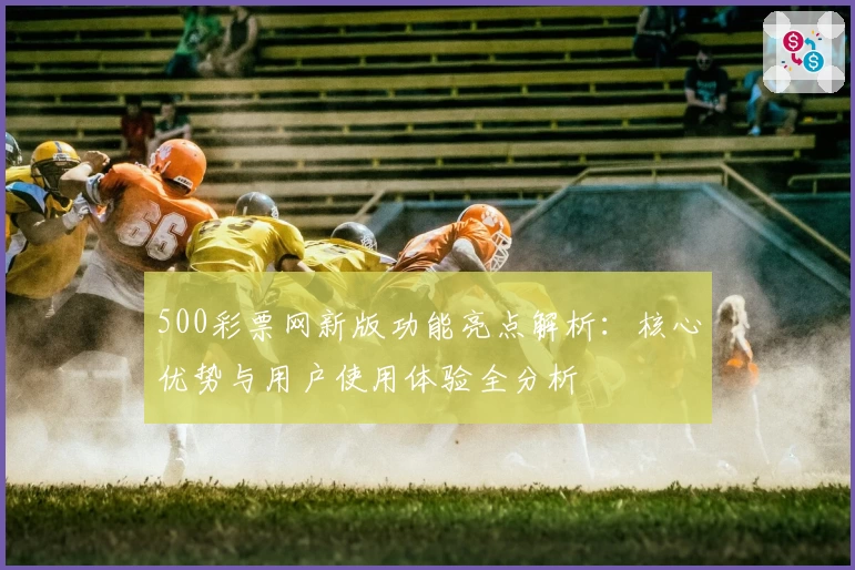 500彩票网新版功能亮点解析：核心优势与用户使用体验全分析