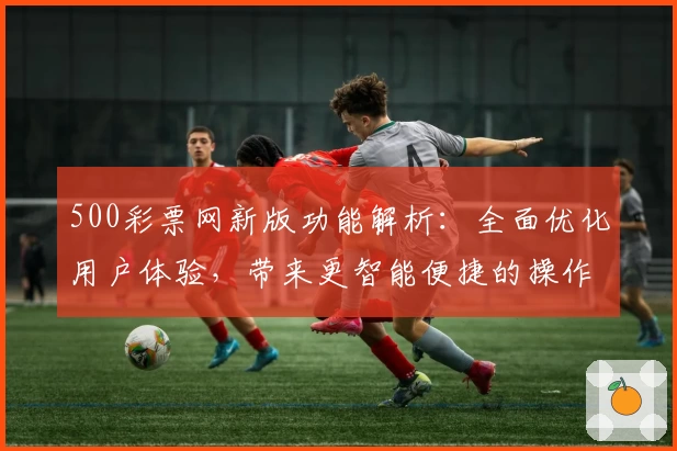 500彩票网新版功能解析：全面优化用户体验，带来更智能便捷的操作体验
