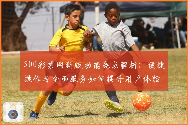 500彩票网新版功能亮点解析：便捷操作与全面服务如何提升用户体验
