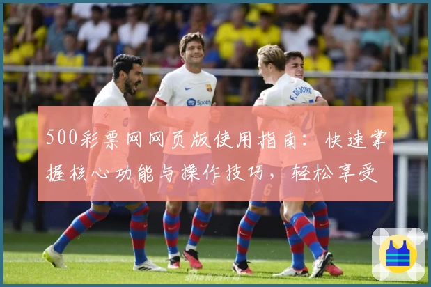 500彩票网网页版使用指南：快速掌握核心功能与操作技巧，轻松享受便捷服务体验