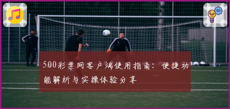 500彩票网客户端使用指南：便捷功能解析与实操体验分享