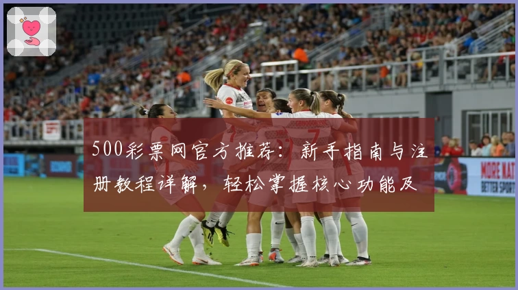 500彩票网官方推荐：新手指南与注册教程详解，轻松掌握核心功能及平台使用技巧