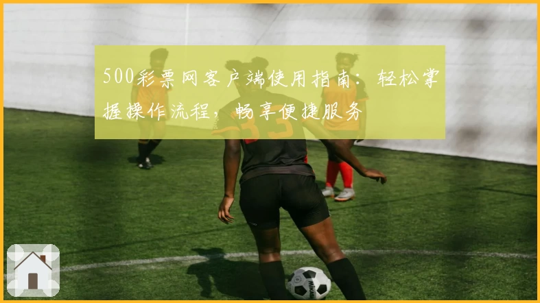 500彩票网客户端使用指南：轻松掌握操作流程，畅享便捷服务