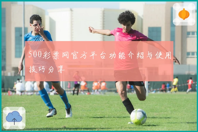 500彩票网官方平台功能介绍与使用技巧分享