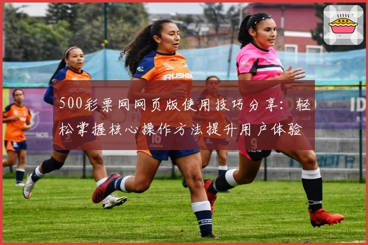 500彩票网网页版使用技巧分享：轻松掌握核心操作方法提升用户体验